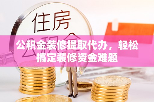 新疆公积金装修提取代办，轻松搞定装修资金难题