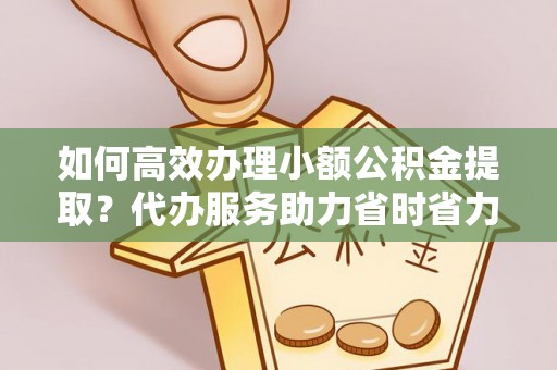 新疆如何高效办理小额公积金提取？代办服务助力省时省力