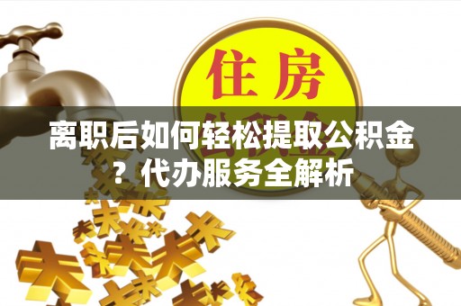 新疆离职后如何轻松提取公积金？代办服务全解析