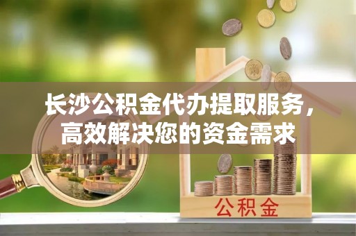 新疆长沙公积金代办提取服务，高效解决您的资金需求