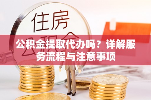 新疆公积金提取代办吗？详解服务流程与注意事项