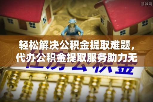 新疆轻松解决公积金提取难题，代办公积金提取服务助力无忧生活