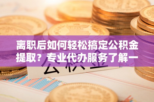 新疆离职后如何轻松搞定公积金提取？专业代办服务了解一下