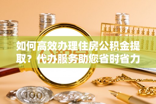 新疆如何高效办理住房公积金提取？代办服务助您省时省力