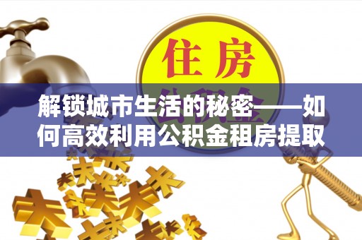 新疆解锁城市生活的秘密——如何高效利用公积金租房提取政策优化居住体验