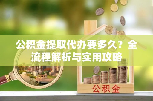 新疆公积金提取代办要多久？全流程解析与实用攻略