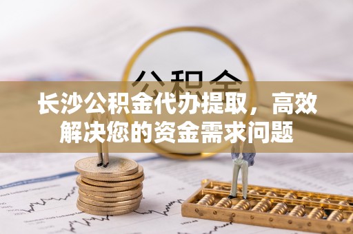 新疆长沙公积金代办提取，高效解决您的资金需求问题