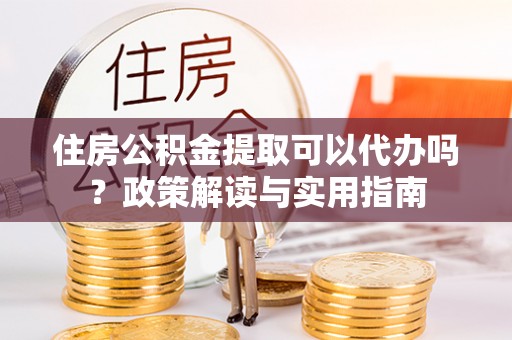 新疆住房公积金提取可以代办吗？政策解读与实用指南