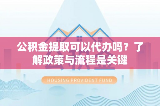 新疆公积金提取可以代办吗？了解政策与流程是关键