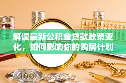 新疆解读最新公积金贷款政策变化，如何影响你的购房计划？