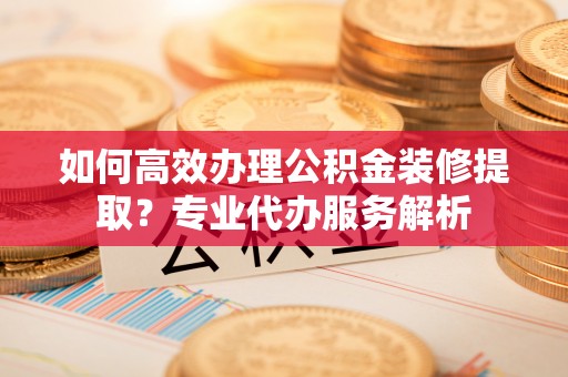 新疆如何高效办理公积金装修提取？专业代办服务解析