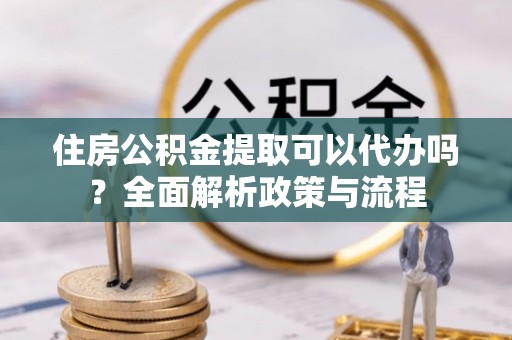 新疆住房公积金提取可以代办吗？全面解析政策与流程