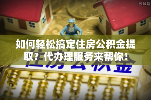 新疆如何轻松搞定住房公积金提取？代办理服务来帮你！