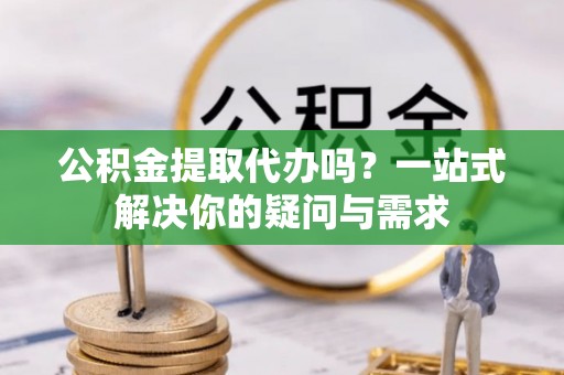 新疆公积金提取代办吗？一站式解决你的疑问与需求