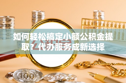 新疆如何轻松搞定小额公积金提取？代办服务成新选择