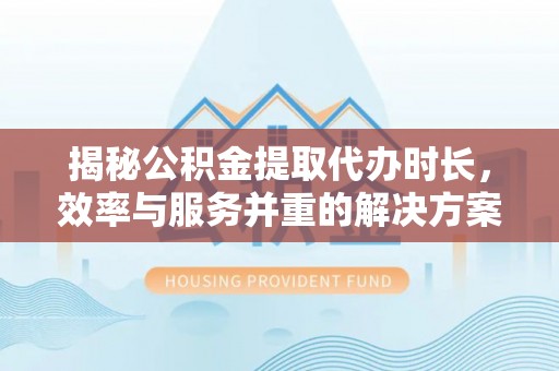 新疆揭秘公积金提取代办时长，效率与服务并重的解决方案