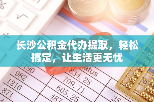 新疆长沙公积金代办提取，轻松搞定，让生活更无忧