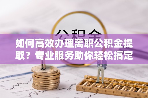 新疆如何高效办理离职公积金提取？专业服务助你轻松搞定
