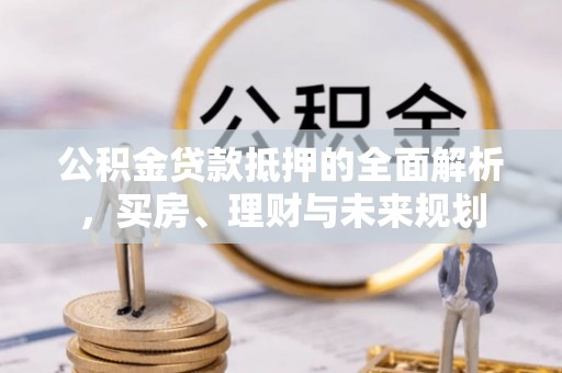 新疆公积金贷款抵押的全面解析，买房、理财与未来规划