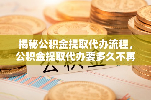 新疆揭秘公积金提取代办流程，公积金提取代办要多久不再是谜题
