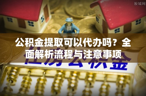 新疆公积金提取可以代办吗？全面解析流程与注意事项