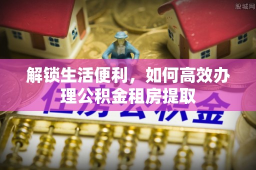 新疆解锁生活便利，如何高效办理公积金租房提取