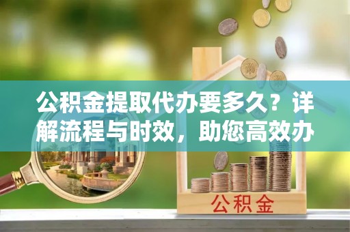 新疆公积金提取代办要多久？详解流程与时效，助您高效办理