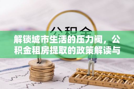 新疆解锁城市生活的压力阀，公积金租房提取的政策解读与实践指南