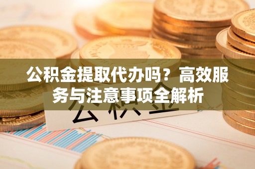 新疆公积金提取代办吗？高效服务与注意事项全解析