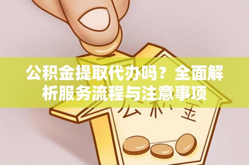 新疆公积金提取代办吗？全面解析服务流程与注意事项