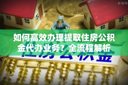 新疆如何高效办理提取住房公积金代办业务？全流程解析