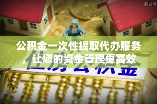 新疆公积金一次性提取代办服务，让您的资金管理更高效