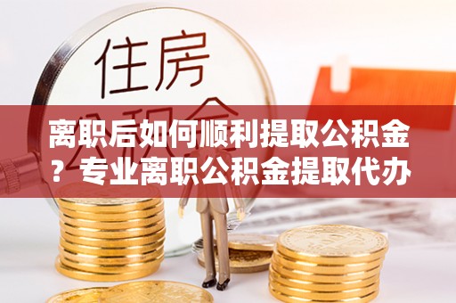 新疆离职后如何顺利提取公积金？专业离职公积金提取代办服务指南