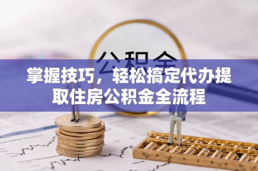 新疆掌握技巧，轻松搞定代办提取住房公积金全流程