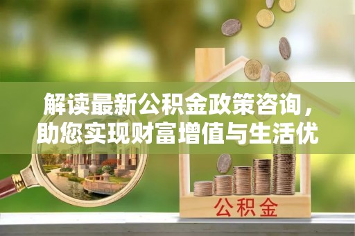 新疆解读最新公积金政策咨询，助您实现财富增值与生活优化