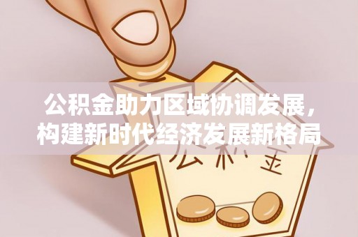 新疆公积金助力区域协调发展，构建新时代经济发展新格局