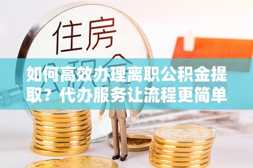 新疆如何高效办理离职公积金提取？代办服务让流程更简单