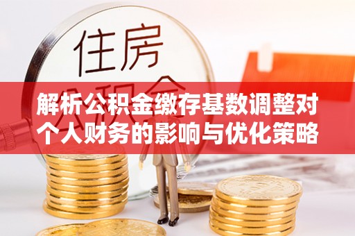 新疆解析公积金缴存基数调整对个人财务的影响与优化策略