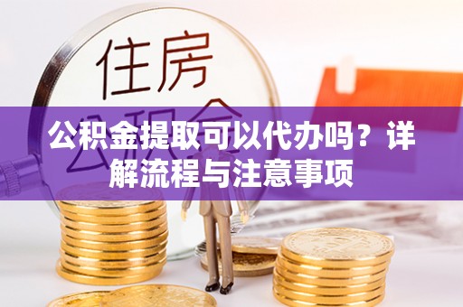 新疆公积金提取可以代办吗？详解流程与注意事项