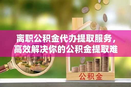 新疆离职公积金代办提取服务，高效解决你的公积金提取难题