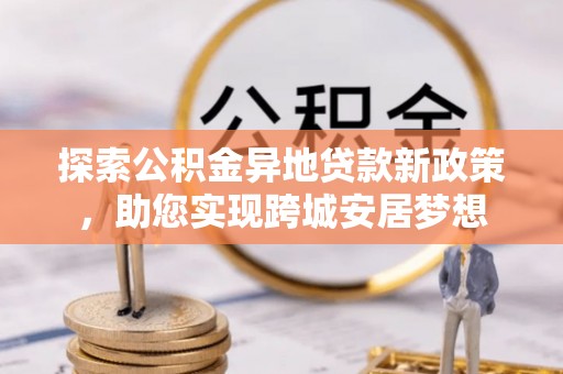 新疆探索公积金异地贷款新政策，助您实现跨城安居梦想