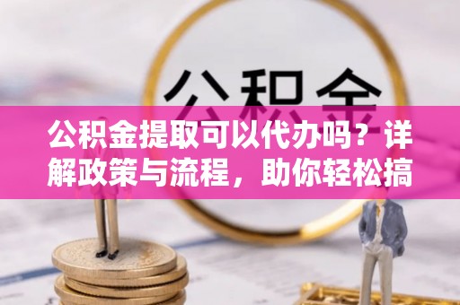 新疆公积金提取可以代办吗？详解政策与流程，助你轻松搞定！