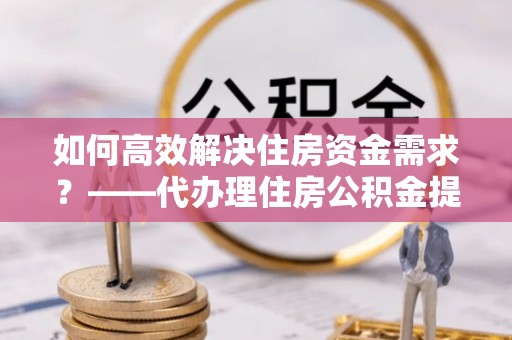 新疆如何高效解决住房资金需求？——代办理住房公积金提取服务全解析