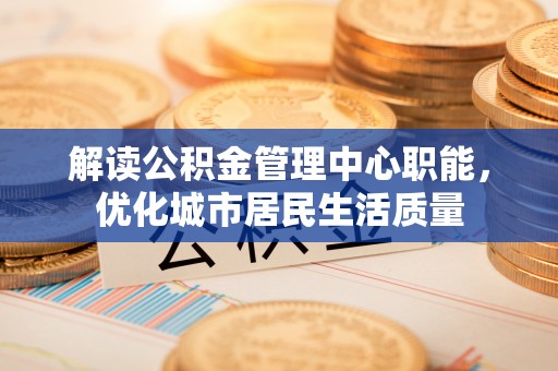 新疆解读公积金管理中心职能，优化城市居民生活质量