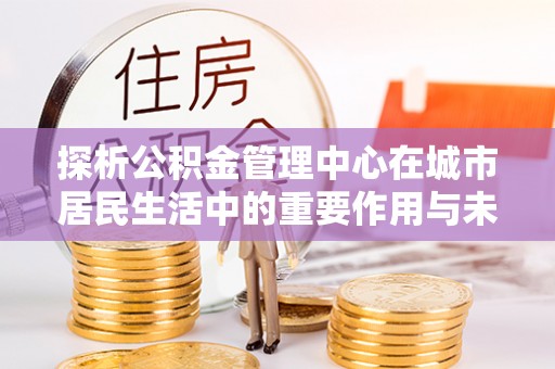 新疆探析公积金管理中心在城市居民生活中的重要作用与未来发展趋势