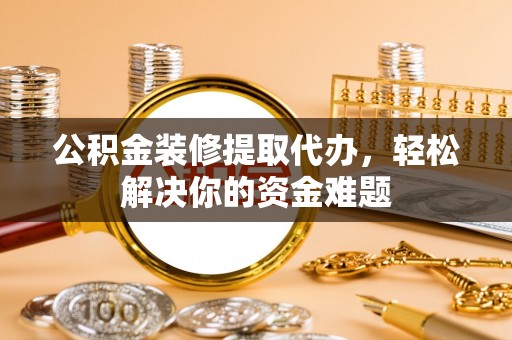 新疆公积金装修提取代办，轻松解决你的资金难题