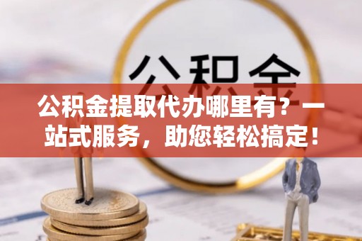 新疆公积金提取代办哪里有？一站式服务，助您轻松搞定！