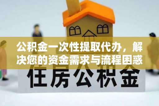 新疆公积金一次性提取代办，解决您的资金需求与流程困惑