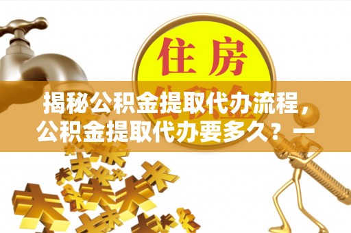 新疆揭秘公积金提取代办流程，公积金提取代办要多久？一文读懂