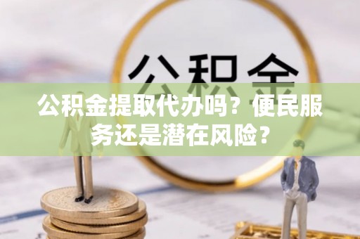 新疆公积金提取代办吗？便民服务还是潜在风险？
